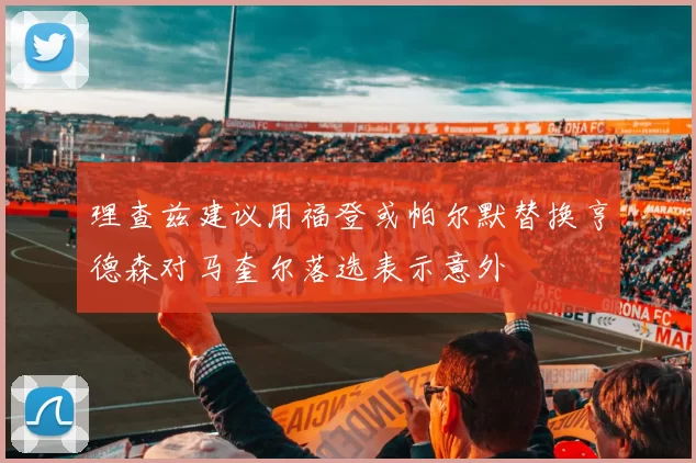 理查兹建议用福登或帕尔默替换亨德森对马奎尔落选表示意外